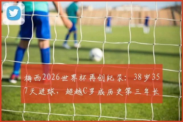 梅西2026世界杯再创纪录：38岁357天进球，超越C罗成历史第三年长射手