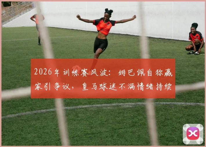 2026年训练赛风波：姆巴佩自称赢家引争议，皇马球迷不满情绪持续发酵