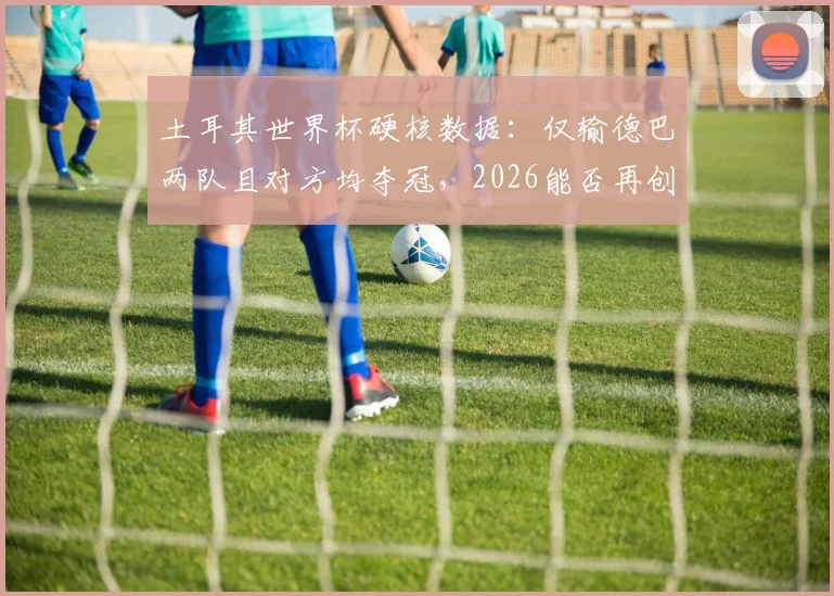 土耳其世界杯硬核数据:仅输德巴两队且对方均夺冠,2026能否再创奇迹?