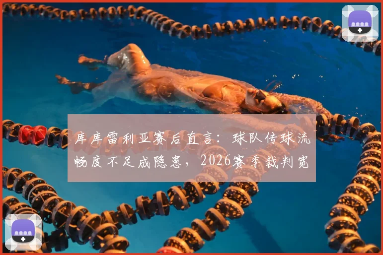 库库雷利亚赛后直言：球队传球流畅度不足成隐患，2026赛季裁判宽松尺度引发热议