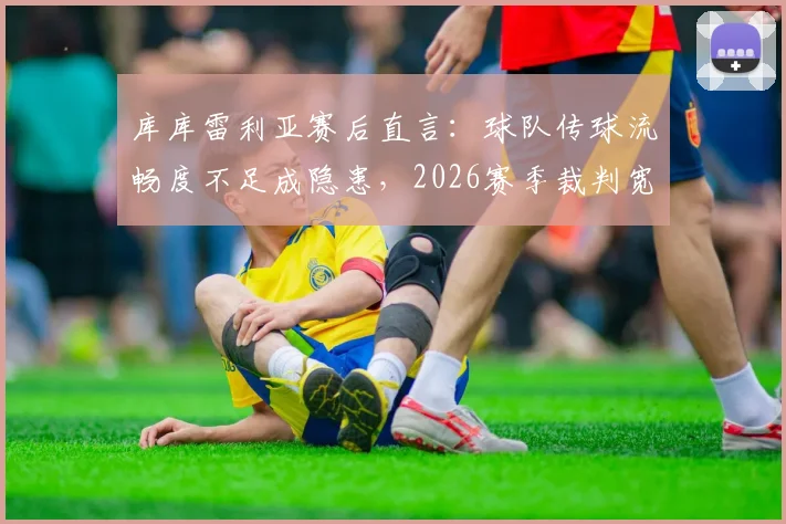 库库雷利亚赛后直言:球队传球流畅度不足成隐患,2026赛季裁判宽松尺度引发热议