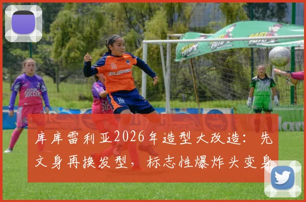 库库雷利亚2026年造型大改造：先文身再换发型，标志性爆炸头变身酷感脏辫全记录