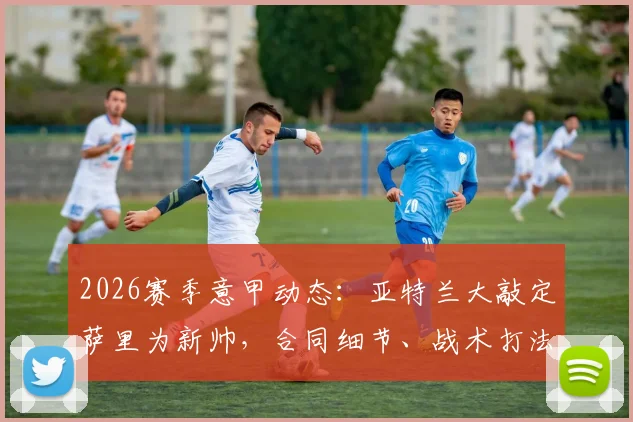 2026赛季意甲动态：亚特兰大敲定萨里为新帅，合同细节、战术打法及球队未来规划深度前瞻