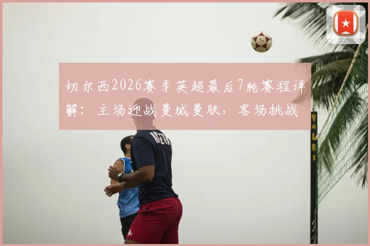 切尔西2026赛季英超最后7轮赛程详解:主场迎战曼城曼联,客场挑战利物浦热刺,争四前景分析