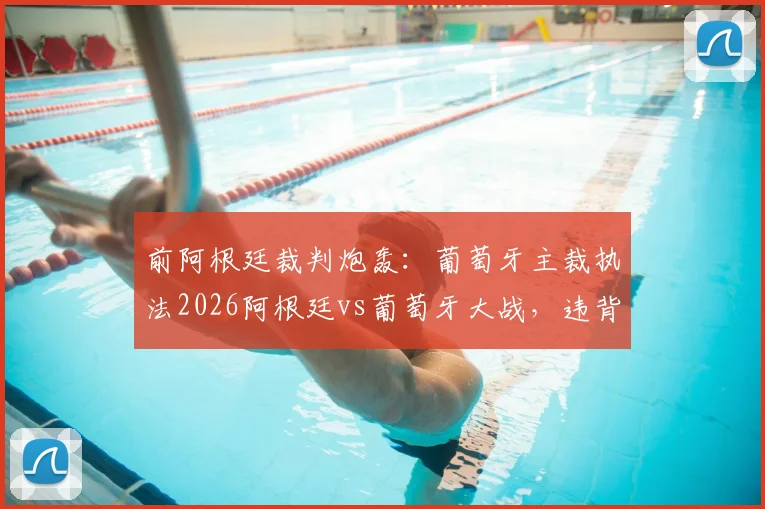 前阿根廷裁判炮轰：葡萄牙主裁执法2026阿根廷vs葡萄牙大战，违背中立原则引争议