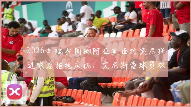 2026年瑞典国脚阿亚里面对突尼斯进球后拒绝庆祝，突尼斯裔球员双重国籍背后的足球情感抉择