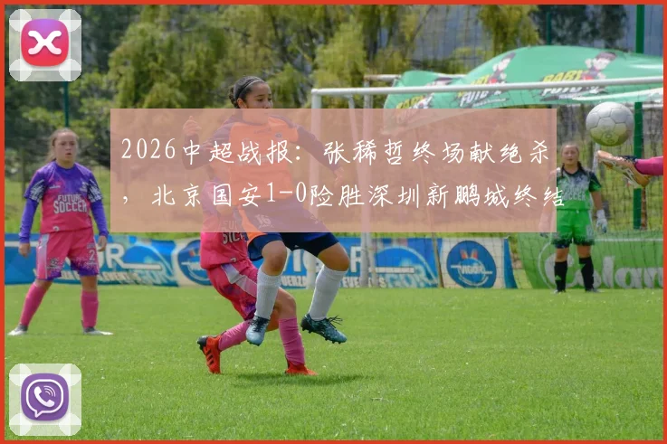2026中超战报：张稀哲终场献绝杀，北京国安1-0险胜深圳新鹏城终结6轮不胜尴尬