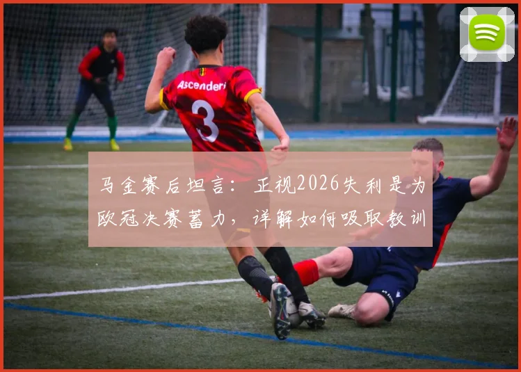 马金赛后坦言:正视2026失利是为欧冠决赛蓄力,详解如何吸取教训调整备战策略