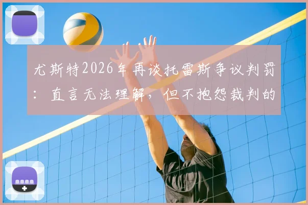 尤斯特2026年再谈托雷斯争议判罚：直言无法理解，但不抱怨裁判的深层逻辑是什么