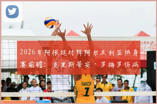 2026年阿根廷对阵阿尔及利亚热身赛前瞻:克里斯蒂安·罗梅罗伤病恢复确认出战,后防线首发阵容预测