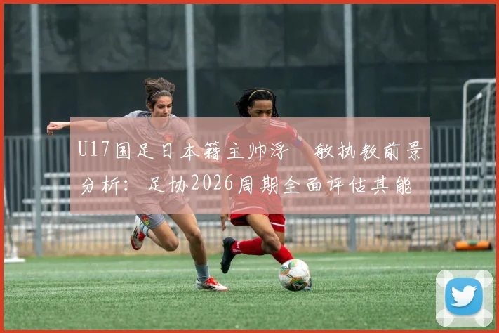 U17国足日本籍主帅浮嶋敏执教前景分析:足协2026周期全面评估其能力与球队适应性