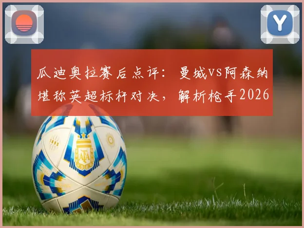 瓜迪奥拉赛后点评:曼城vs阿森纳堪称英超标杆对决,解析枪手2026赛季卫冕之路与潜在挑战