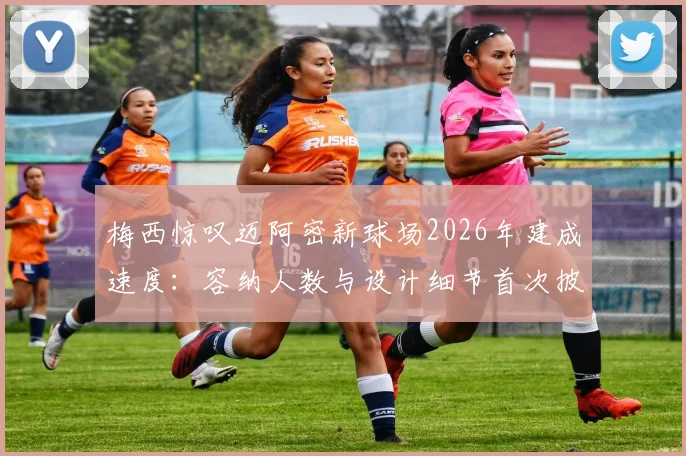梅西惊叹迈阿密新球场2026年建成速度:容纳人数与设计细节首次披露,揭幕战前瞻看点解析