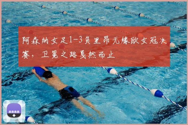阿森纳女足1-3负里昂无缘欧女冠决赛,卫冕之路戛然而止