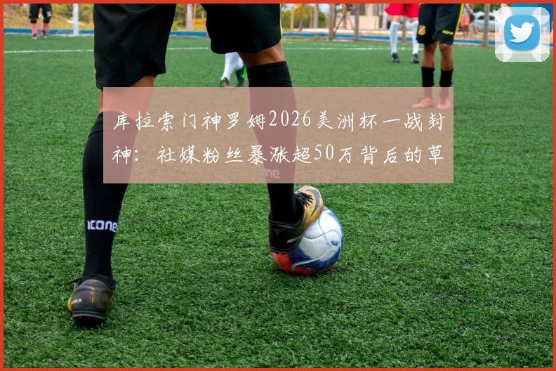库拉索门神罗姆2026美洲杯一战封神:社媒粉丝暴涨超50万背后的草根逆袭与足球梦想